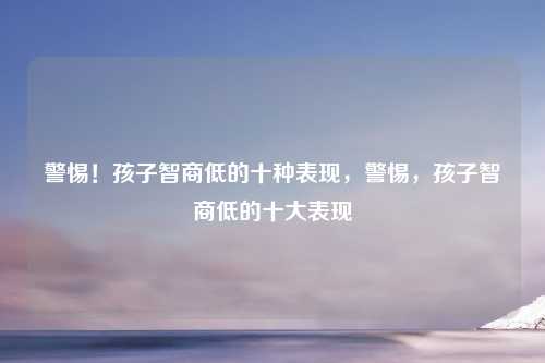 警惕!孩子智商低的十种表现,警惕,孩子智商低的十大表现