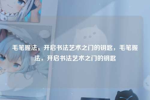 毛笔握法,开启书法艺术之门的钥匙,毛笔握法,开启书法艺术之门的钥匙