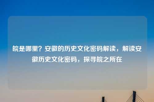 皖是哪里?安徽的历史文化密码解读,解读安徽历史文化密码,探寻皖之所在