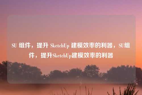 SU 组件,提升 SketchUp 建模效率的利器,SU组件,提升SketchUp建模效率的利器