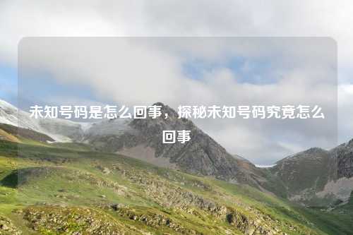 未知号码是怎么回事,探秘未知号码究竟怎么回事