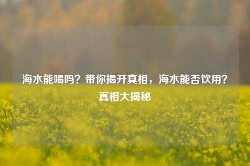 海水能喝吗?带你揭开真相,海水能否饮用?真相大揭秘