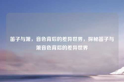 笛子与箫,音色背后的差异世界,探秘笛子与箫音色背后的差异世界