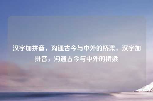 汉字加拼音，沟通古今与中外的桥梁，汉字加拼音，沟通古今与中外的桥梁