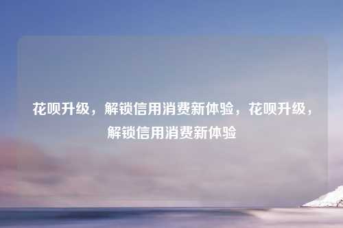花呗升级,解锁信用消费新体验,花呗升级,解锁信用消费新体验