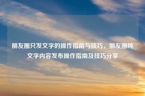 朋友圈只发文字的操作指南与技巧，朋友圈纯文字内容发布操作指南及技巧分享
