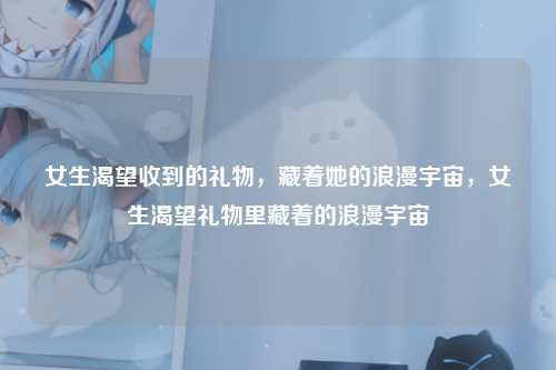 女生渴望收到的礼物，藏着她的浪漫宇宙，女生渴望礼物里藏着的浪漫宇宙