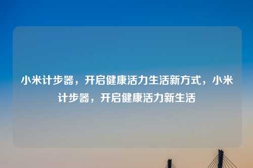 小米计步器,开启健康活力生活新方式,小米计步器,开启健康活力新生活