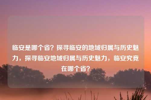 临安是哪个省?探寻临安的地域归属与历史魅力,探寻临安地域归属与历史魅力,临安究竟在哪个省?