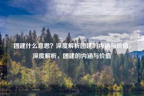 团建什么意思?深度解析团建的内涵与价值,深度解析,团建的内涵与价值