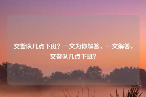 交警队几点下班?一文为你解答,一文解答,交警队几点下班?