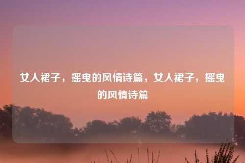 女人裙子,摇曳的风情诗篇,女人裙子,摇曳的风情诗篇