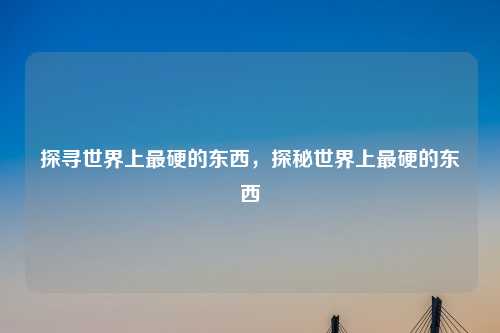 探寻世界上最硬的东西,探秘世界上最硬的东西