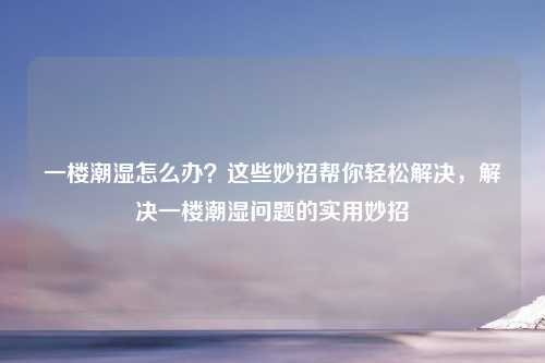 一楼潮湿怎么办？这些妙招帮你轻松解决，解决一楼潮湿问题的实用妙招