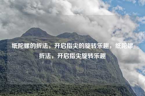 纸陀螺的折法,开启指尖的旋转乐趣,纸陀螺折法,开启指尖旋转乐趣