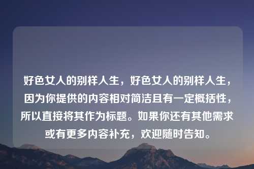 好色女人的别样人生,好色女人的别样人生,因为你提供的内容相对简洁且有一定概括性,所以直接将其作为标题。如果你还有其他需求或有更多内容补充,欢迎随时告知。