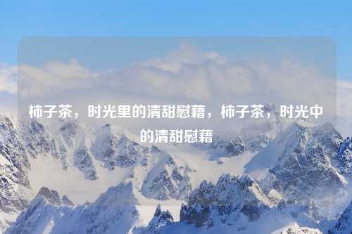 柿子茶,时光里的清甜慰藉,柿子茶,时光中的清甜慰藉