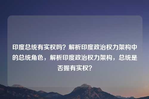 印度总统有实权吗?解析印度政治权力架构中的总统角色,解析印度政治权力架构,总统是否握有实权?