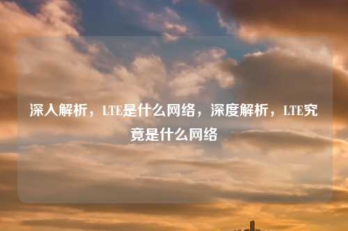 深入解析,LTE是什么网络,深度解析,LTE究竟是什么网络