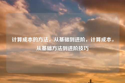 计算成本的方法,从基础到进阶,计算成本,从基础方法到进阶技巧