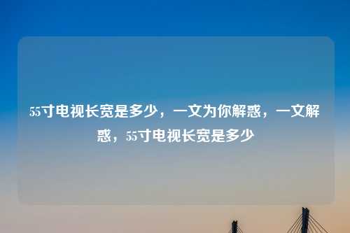 55寸电视长宽是多少,一文为你解惑,一文解惑,55寸电视长宽是多少