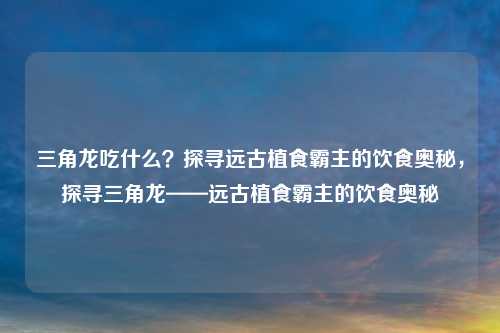 三角龙吃什么?探寻远古植食霸主的饮食奥秘,探寻三角龙——远古植食霸主的饮食奥秘