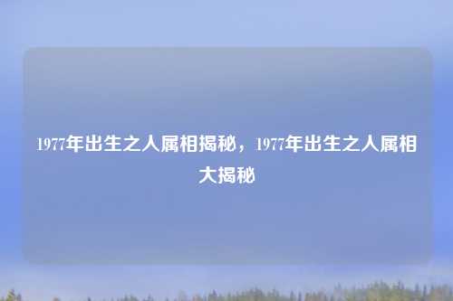 1977年出生之人属相揭秘，1977年出生之人属相大揭秘