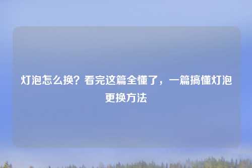 灯泡怎么换?看完这篇全懂了,一篇搞懂灯泡更换方法