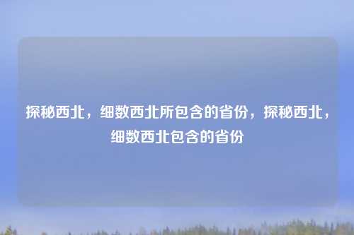 探秘西北,细数西北所包含的省份,探秘西北,细数西北包含的省份