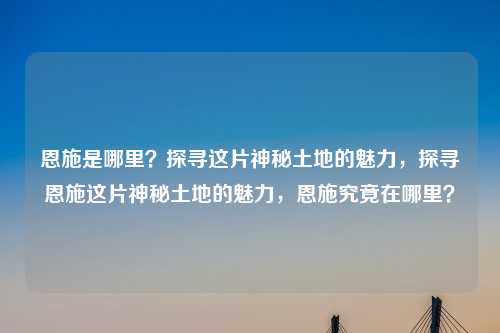 恩施是哪里？探寻这片神秘土地的魅力，探寻恩施这片神秘土地的魅力，恩施究竟在哪里？