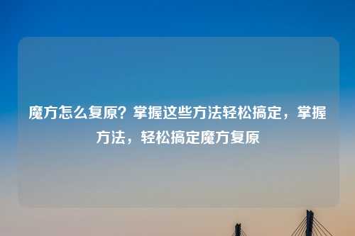 魔方怎么复原？掌握这些方法轻松搞定，掌握方法，轻松搞定魔方复原