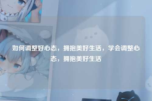 如何调整好心态,拥抱美好生活,学会调整心态,拥抱美好生活