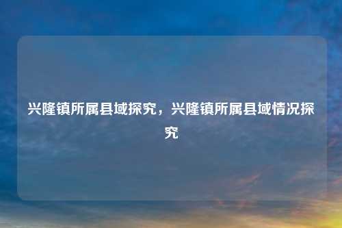 兴隆镇所属县域探究，兴隆镇所属县域情况探究