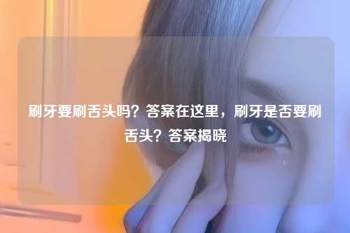 刷牙要刷舌头吗?答案在这里,刷牙是否要刷舌头?答案揭晓