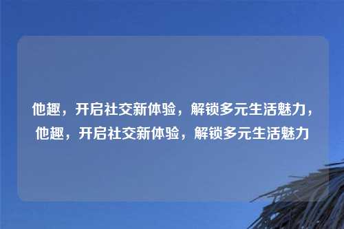 他趣,开启社交新体验,解锁多元生活魅力,他趣,开启社交新体验,解锁多元生活魅力