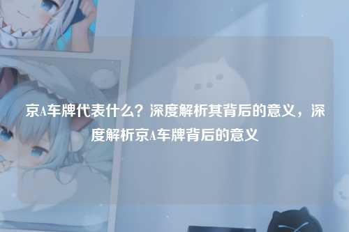 京A车牌代表什么？深度解析其背后的意义，深度解析京A车牌背后的意义