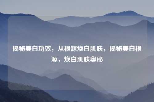 揭秘美白功效,从根源焕白肌肤,揭秘美白根源,焕白肌肤奥秘