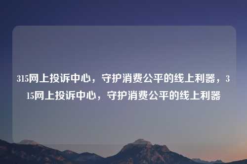 315网上投诉中心,守护消费公平的线上利器,315网上投诉中心,守护消费公平的线上利器