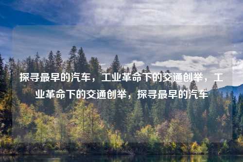 探寻最早的汽车，工业革命下的交通创举，工业革命下的交通创举，探寻最早的汽车