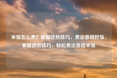 米饭怎么煮?掌握这些技巧,煮出香甜好饭,掌握这些技巧,轻松煮出香甜米饭
