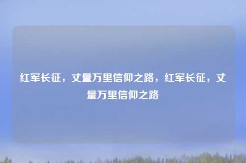 红军长征,丈量万里信仰之路,红军长征,丈量万里信仰之路