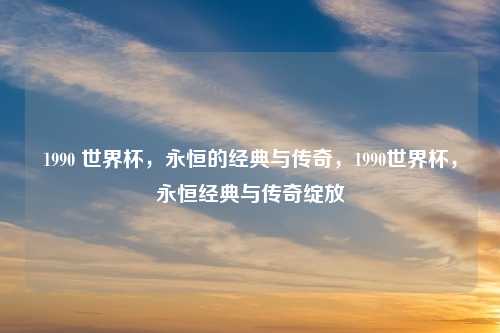 1990 世界杯，永恒的经典与传奇，1990世界杯，永恒经典与传奇绽放