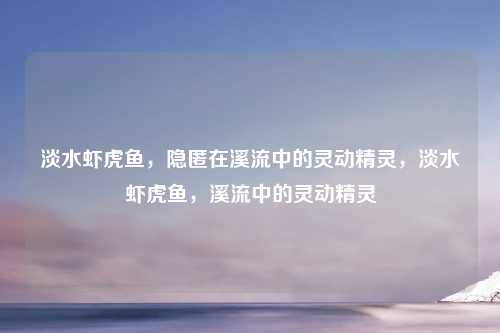 淡水虾虎鱼，隐匿在溪流中的灵动精灵，淡水虾虎鱼，溪流中的灵动精灵