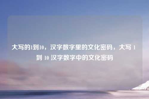 大写的1到10，汉字数字里的文化密码，大写 1 到 10 汉字数字中的文化密码