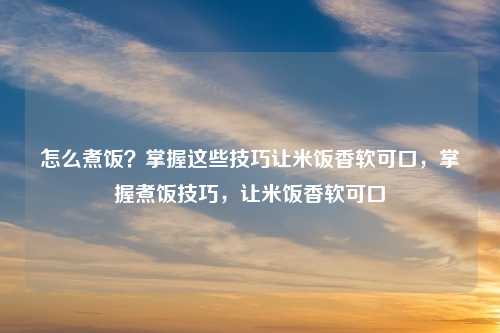 怎么煮饭?掌握这些技巧让米饭香软可口,掌握煮饭技巧,让米饭香软可口