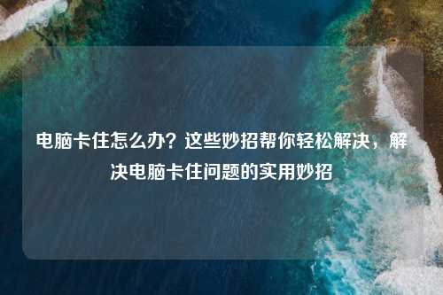电脑卡住怎么办?这些妙招帮你轻松解决,解决电脑卡住问题的实用妙招
