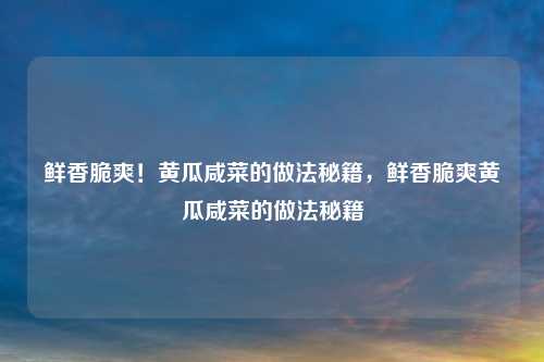 鲜香脆爽!黄瓜咸菜的做法秘籍,鲜香脆爽黄瓜咸菜的做法秘籍