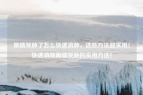 眼睛哭肿了怎么快速消肿,这些方法超实用!快速消除眼睛哭肿的实用方法!