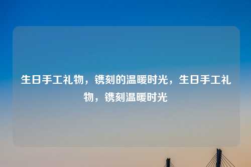生日手工礼物,镌刻的温暖时光,生日手工礼物,镌刻温暖时光
