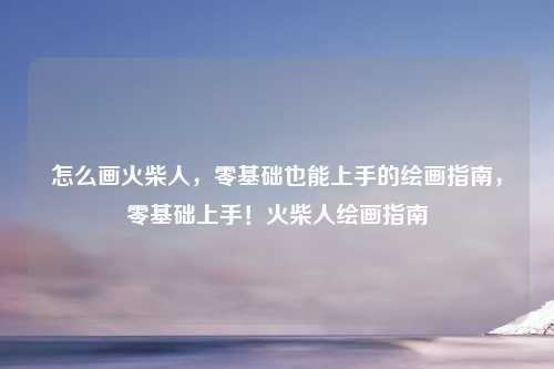 怎么画火柴人,零基础也能上手的绘画指南,零基础上手!火柴人绘画指南